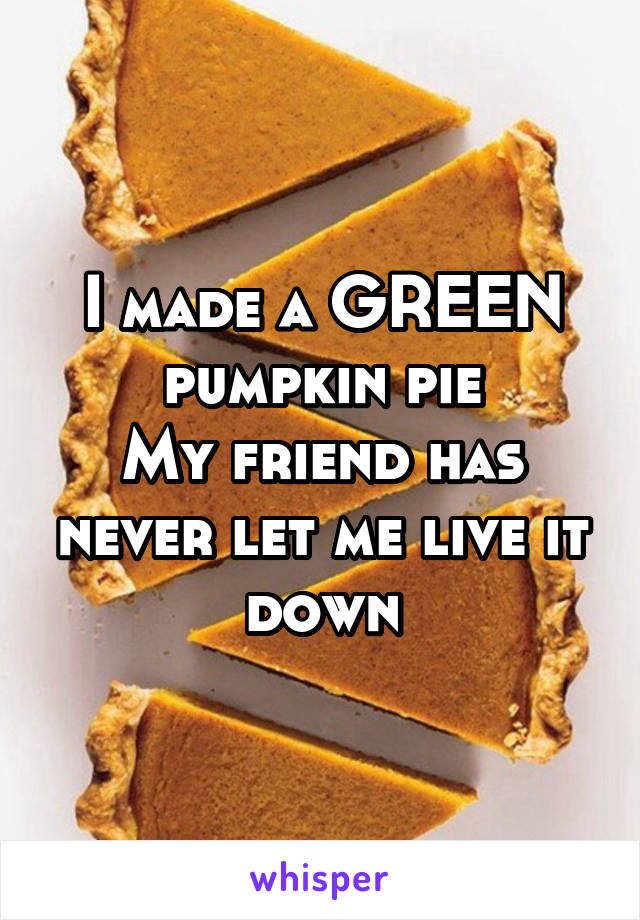 I made a GREEN pumpkin pie
My friend has never let me live it down