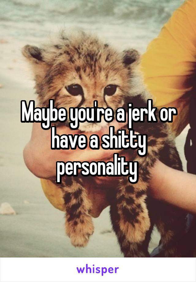 Maybe you're a jerk or have a shitty personality 