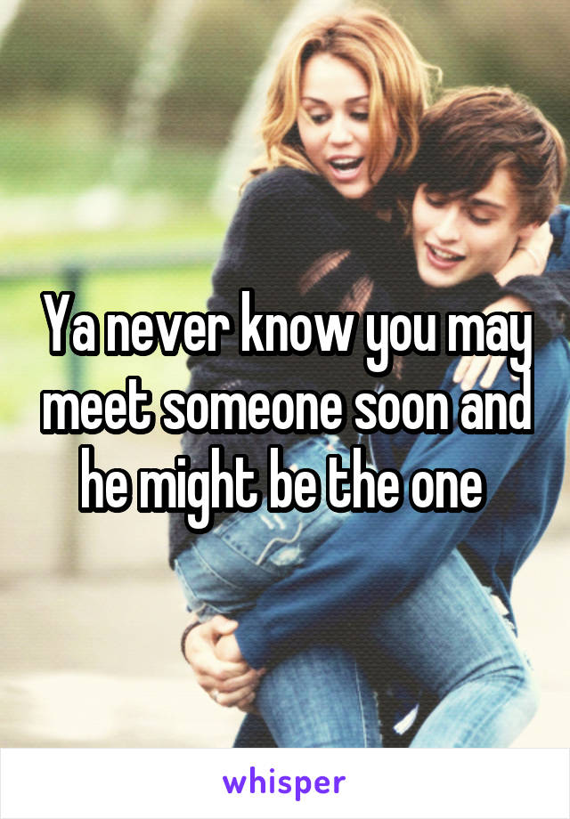 Ya never know you may meet someone soon and he might be the one 
