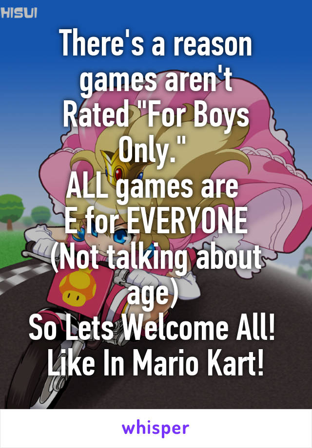 There's a reason games aren't
Rated "For Boys Only." 
ALL games are 
E for EVERYONE
(Not talking about age) 
So Lets Welcome All! 
Like In Mario Kart!

