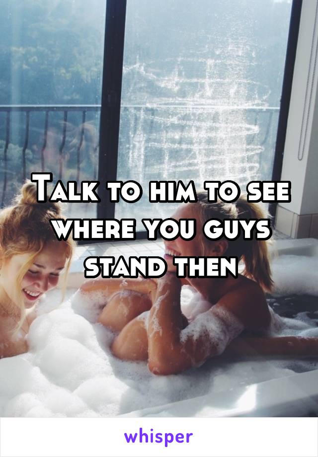 Talk to him to see where you guys stand then