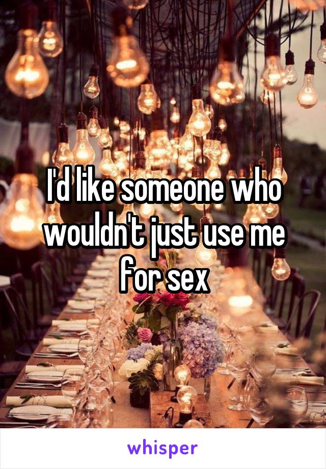 I'd like someone who wouldn't just use me for sex