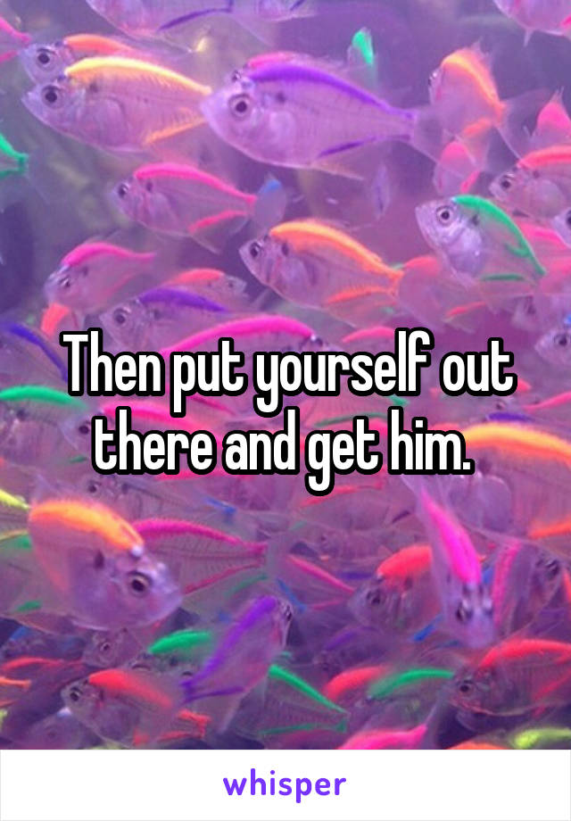 Then put yourself out there and get him. 