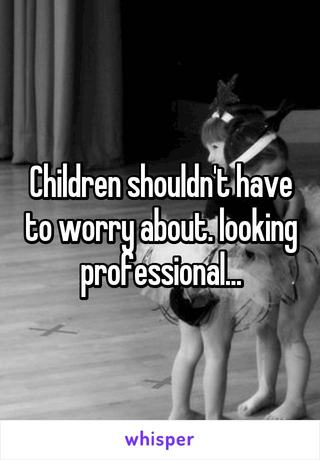 Children shouldn't have to worry about. looking professional...