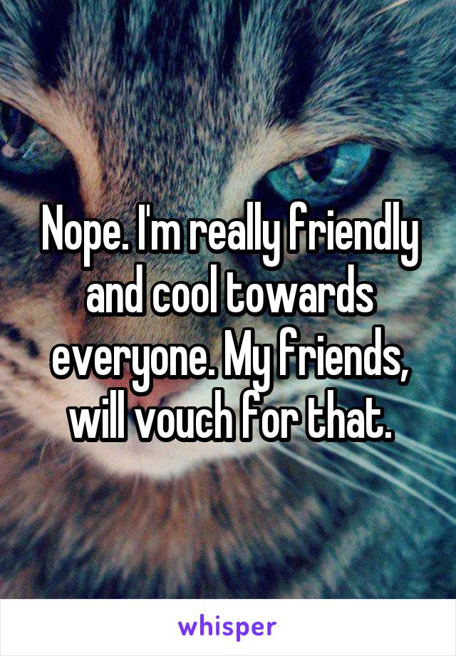 Nope. I'm really friendly and cool towards everyone. My friends, will vouch for that.