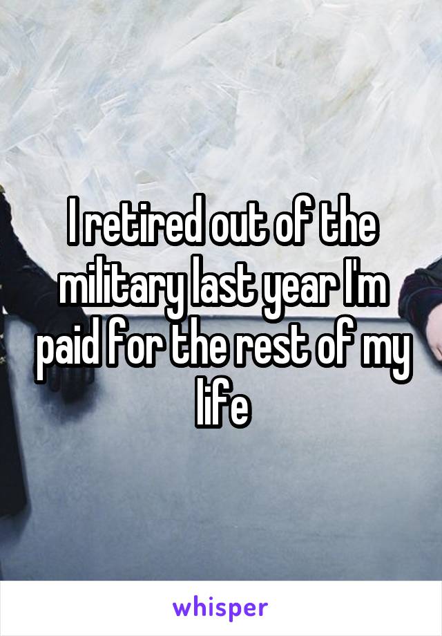 I retired out of the military last year I'm paid for the rest of my life