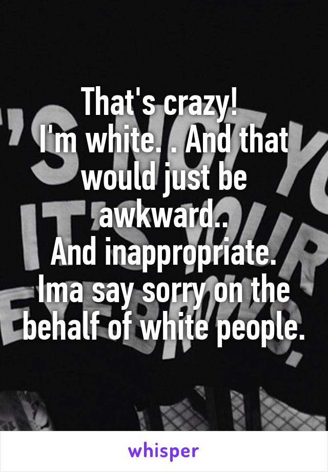 That's crazy! 
I'm white. . And that would just be awkward..
And inappropriate.
Ima say sorry on the behalf of white people. 