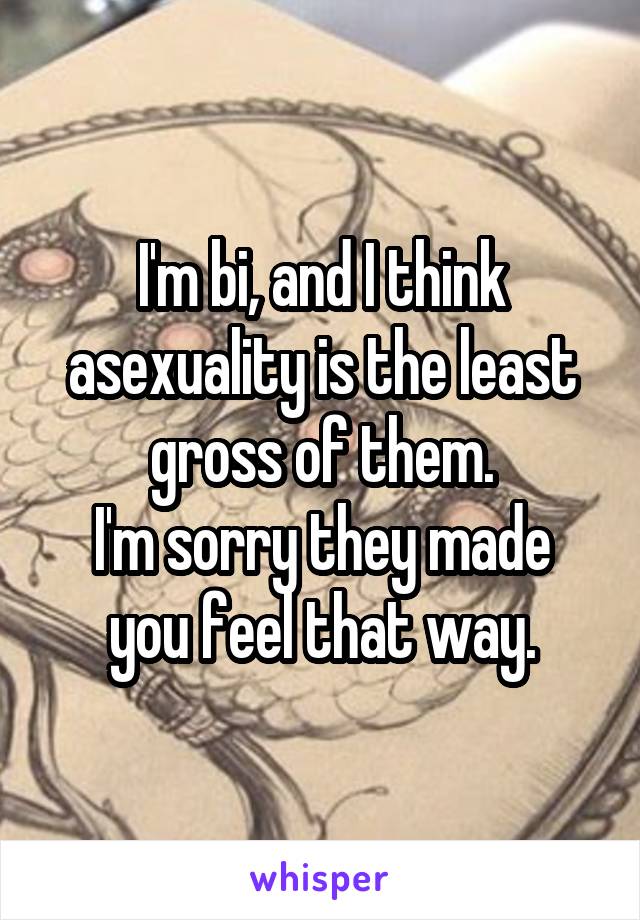 I'm bi, and I think asexuality is the least gross of them.
I'm sorry they made you feel that way.