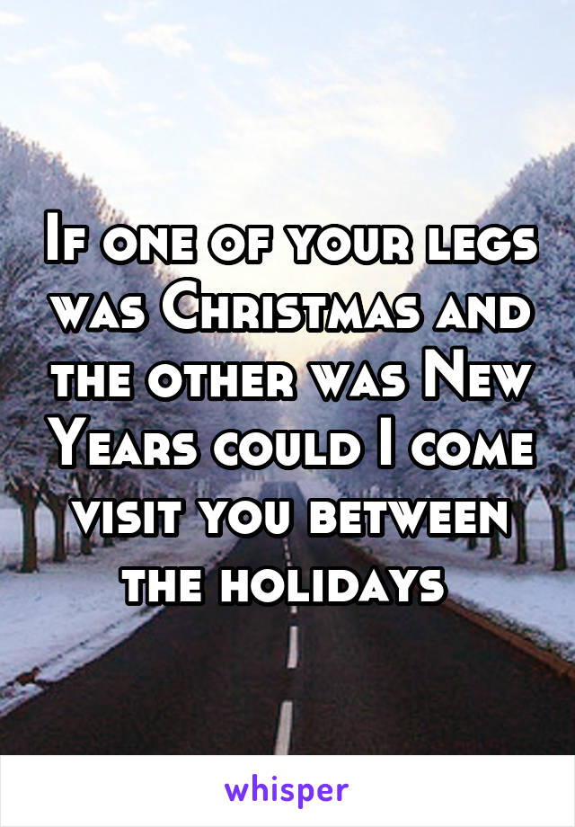 If one of your legs was Christmas and the other was New Years could I come visit you between the holidays 