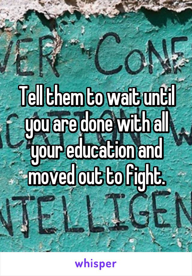 Tell them to wait until you are done with all your education and moved out to fight.