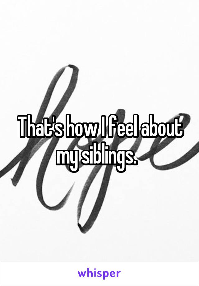 That's how I feel about my siblings.  