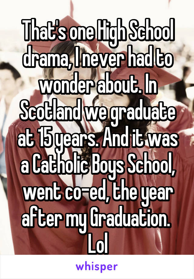 That's one High School drama, I never had to wonder about. In Scotland we graduate at 15 years. And it was a Catholic Boys School, went co-ed, the year after my Graduation. 
Lol