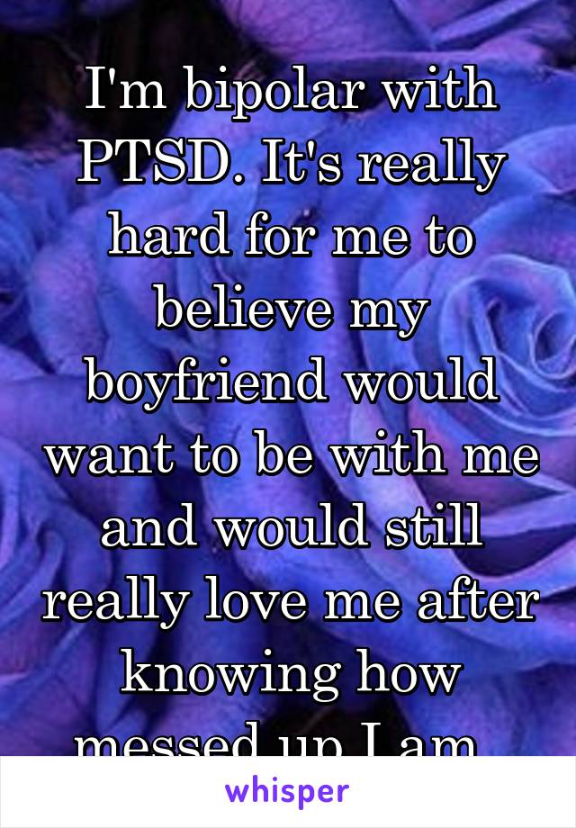 I'm bipolar with PTSD. It's really hard for me to believe my boyfriend would want to be with me and would still really love me after knowing how messed up I am. 