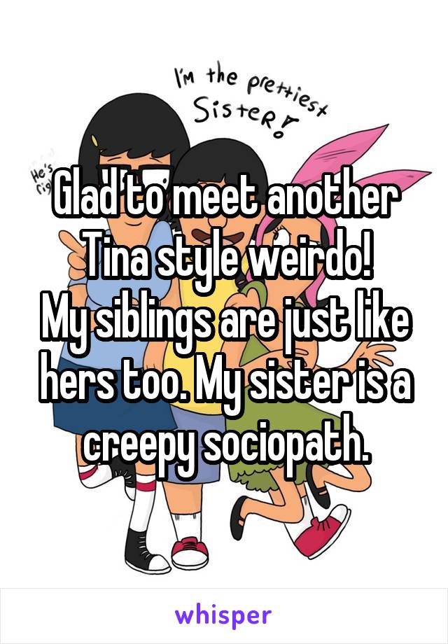 Glad to meet another Tina style weirdo!
My siblings are just like hers too. My sister is a creepy sociopath.