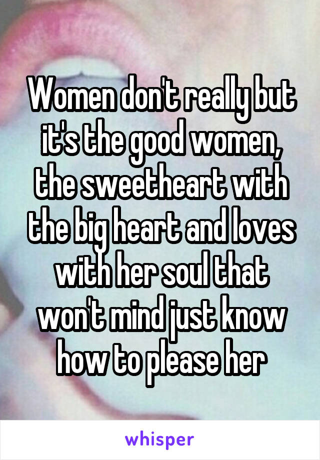 Women don't really but it's the good women, the sweetheart with the big heart and loves with her soul that won't mind just know how to please her