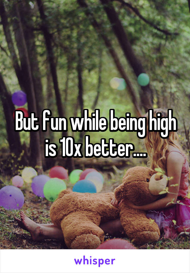 But fun while being high is 10x better....