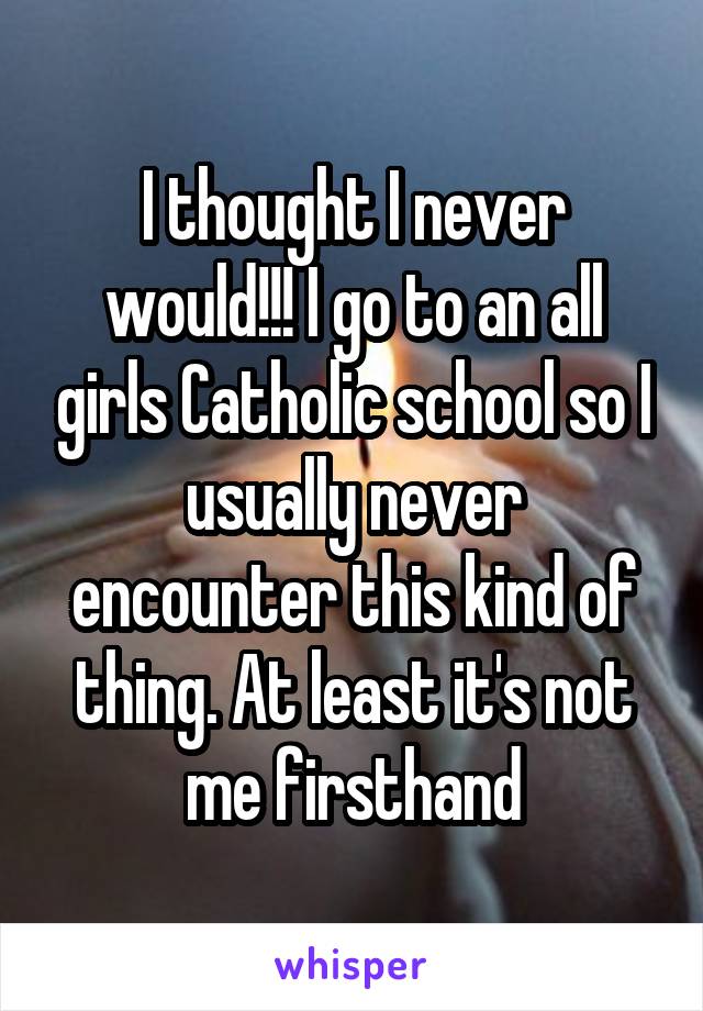 I thought I never would!!! I go to an all girls Catholic school so I usually never encounter this kind of thing. At least it's not me firsthand