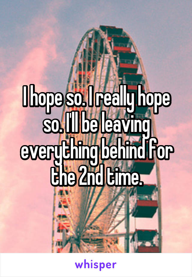 I hope so. I really hope so. I'll be leaving everything behind for the 2nd time.