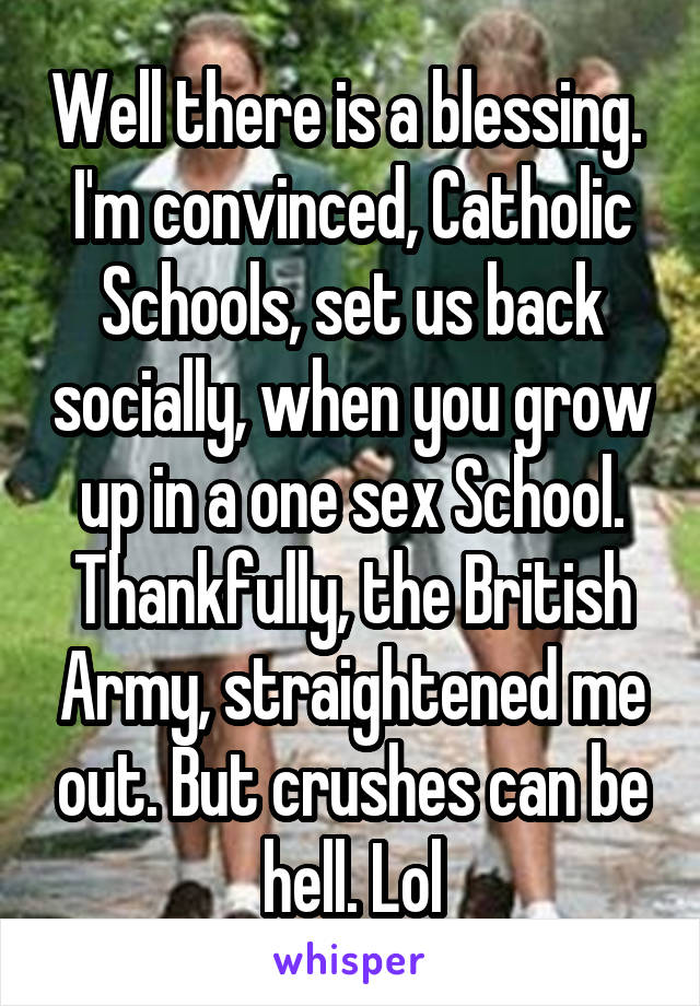 Well there is a blessing. 
I'm convinced, Catholic Schools, set us back socially, when you grow up in a one sex School.
Thankfully, the British Army, straightened me out. But crushes can be hell. Lol