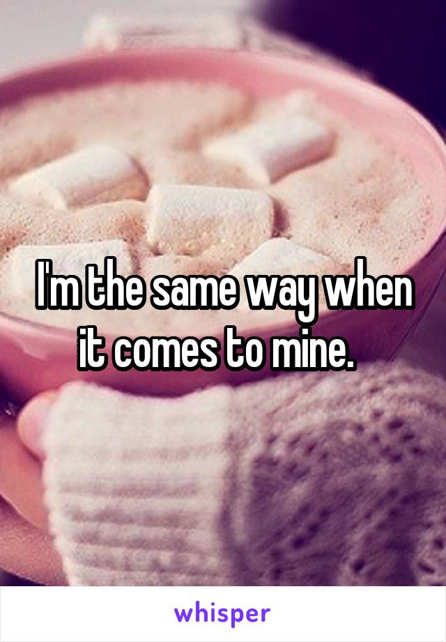 I'm the same way when it comes to mine.  