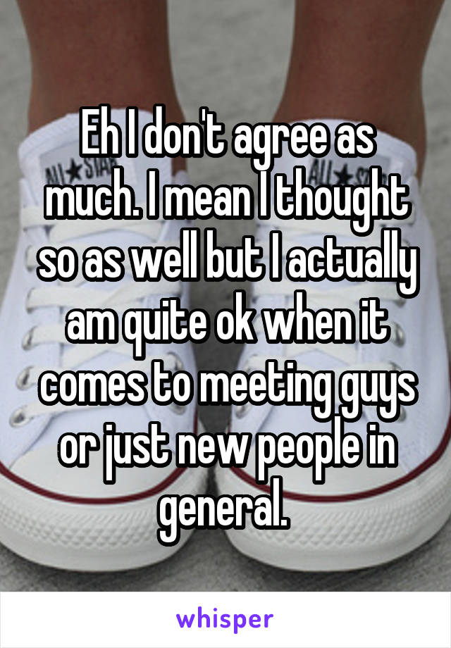 Eh I don't agree as much. I mean I thought so as well but I actually am quite ok when it comes to meeting guys or just new people in general. 