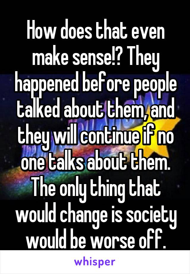 How does that even make sense!? They happened before people talked about them, and they will continue if no one talks about them. The only thing that would change is society would be worse off.