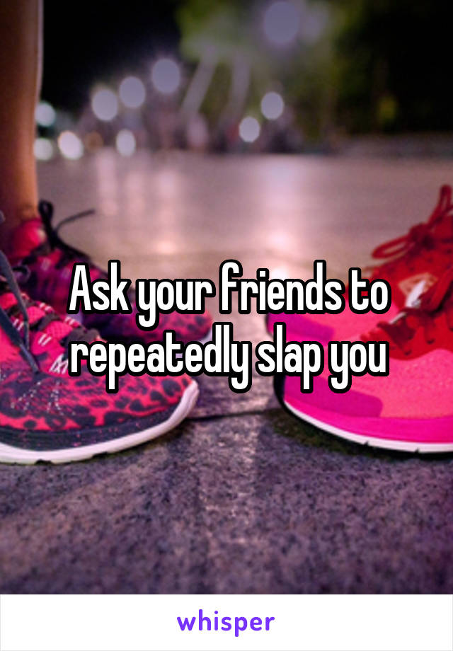 Ask your friends to repeatedly slap you