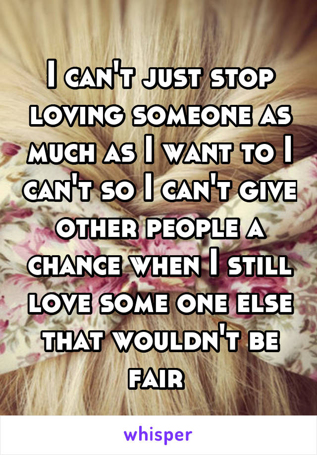 I can't just stop loving someone as much as I want to I can't so I can't give other people a chance when I still love some one else that wouldn't be fair 