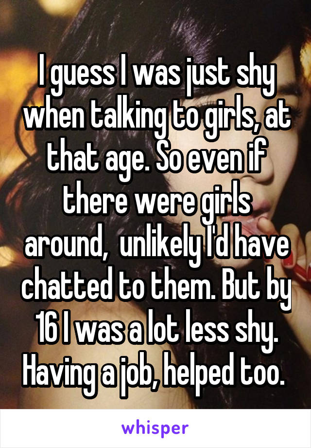 I guess I was just shy when talking to girls, at that age. So even if there were girls around,  unlikely I'd have chatted to them. But by 16 I was a lot less shy. Having a job, helped too. 