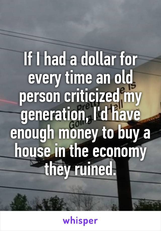 If I had a dollar for every time an old person criticized my generation, I'd have enough money to buy a house in the economy they ruined.