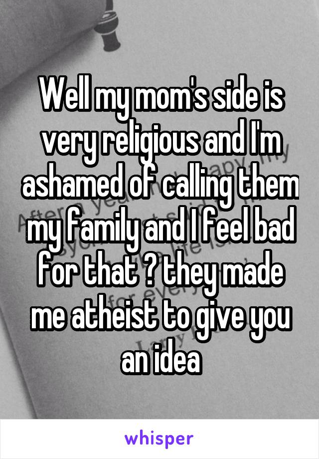 Well my mom's side is very religious and I'm ashamed of calling them my family and I feel bad for that 😕 they made me atheist to give you an idea