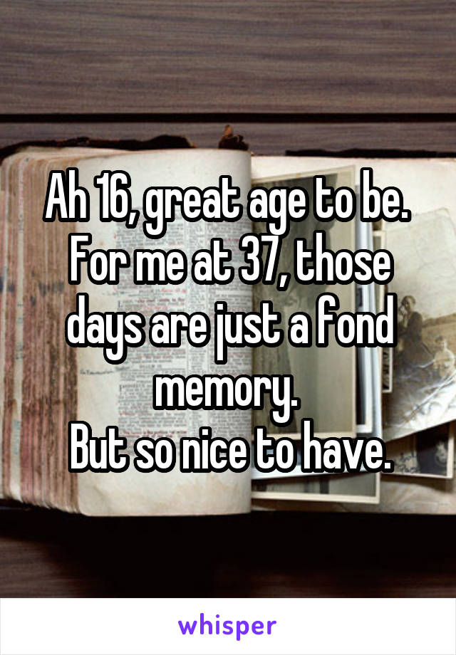 Ah 16, great age to be. 
For me at 37, those days are just a fond memory. 
But so nice to have.