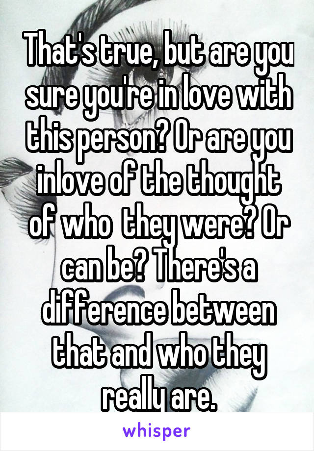 That's true, but are you sure you're in love with this person? Or are you inlove of the thought of who  they were? Or can be? There's a difference between that and who they really are.