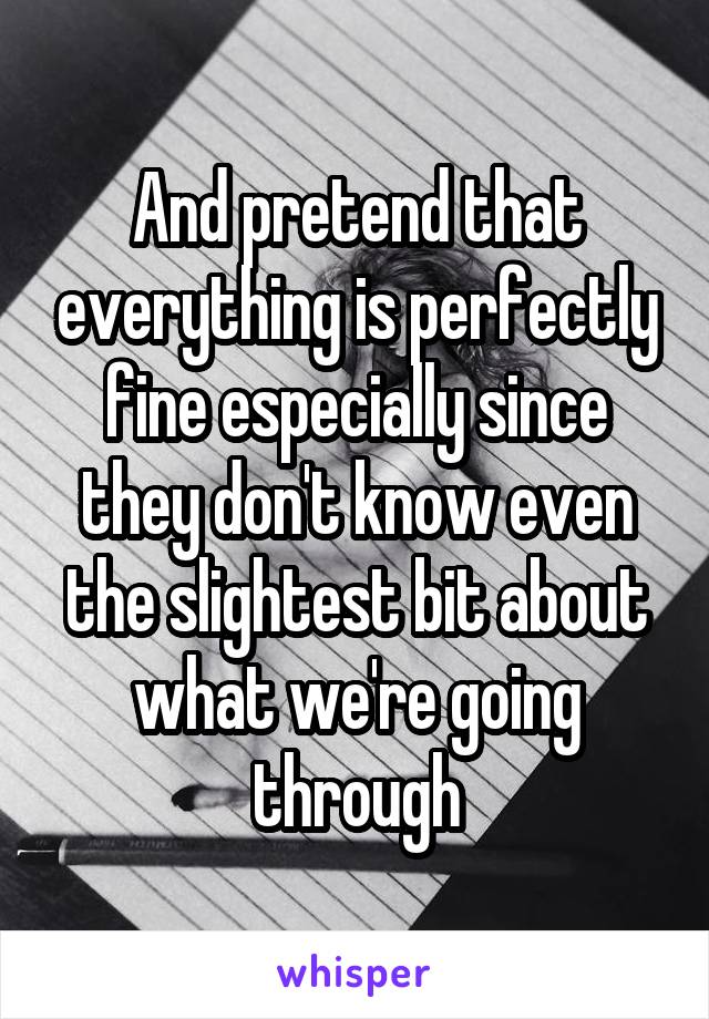 And pretend that everything is perfectly fine especially since they don't know even the slightest bit about what we're going through