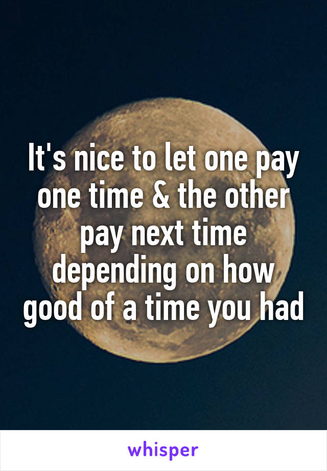 It's nice to let one pay one time & the other pay next time depending on how good of a time you had