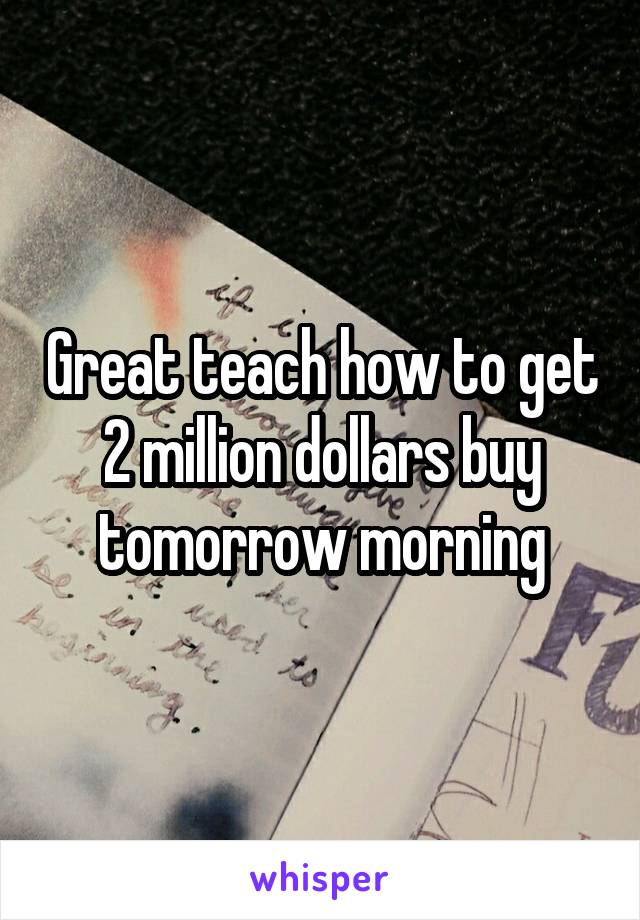 Great teach how to get 2 million dollars buy tomorrow morning