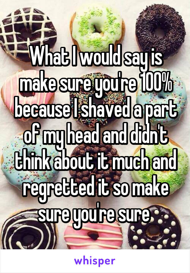 What I would say is make sure you're 100% because I shaved a part of my head and didn't think about it much and regretted it so make sure you're sure 