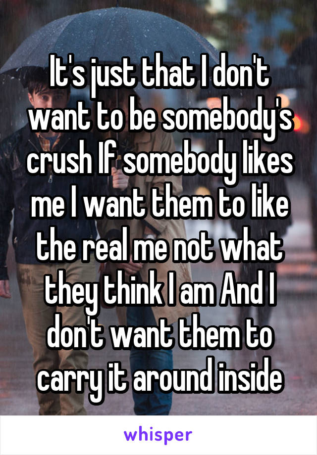 It's just that I don't want to be somebody's crush If somebody likes me I want them to like the real me not what they think I am And I don't want them to carry it around inside