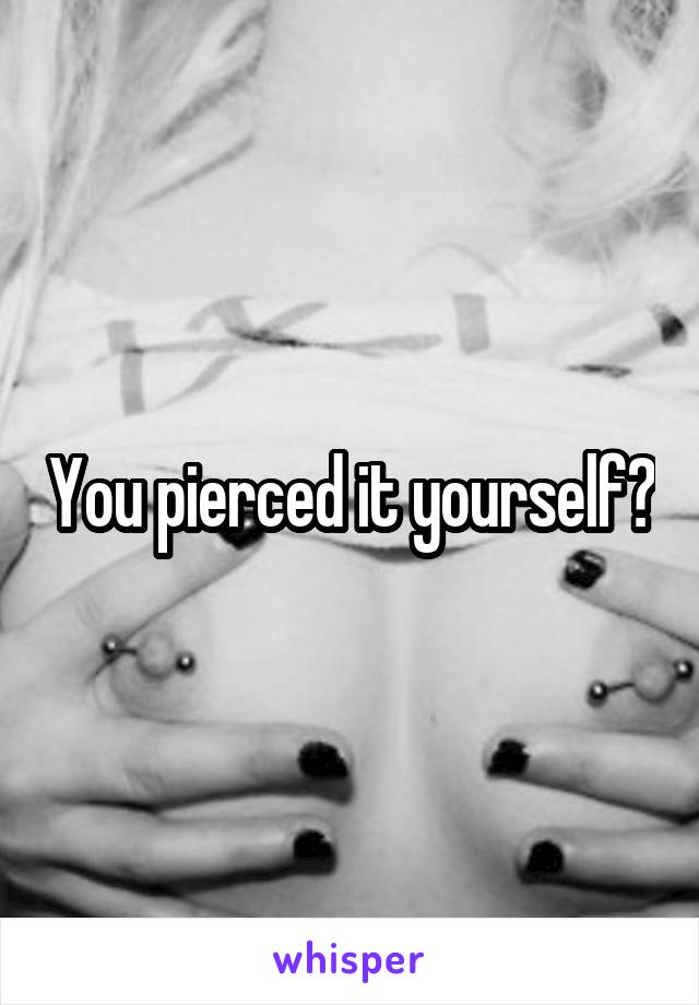 You pierced it yourself?