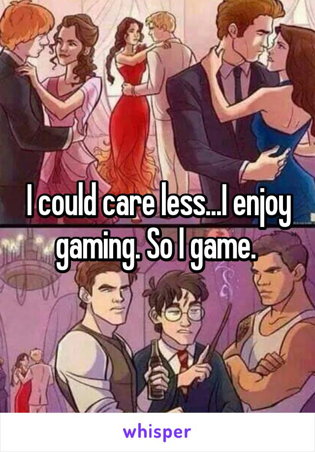 I could care less...I enjoy gaming. So I game. 