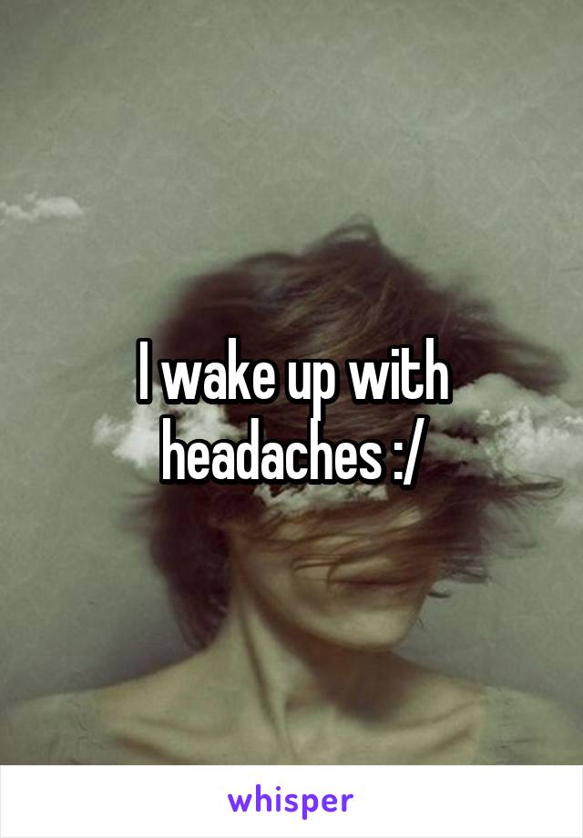 I wake up with headaches :/