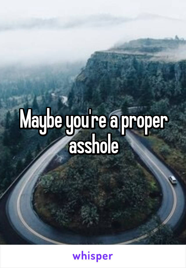 Maybe you're a proper asshole