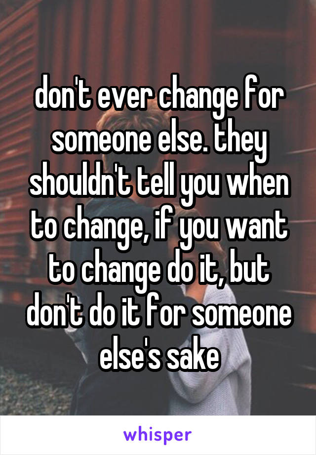 don't ever change for someone else. they shouldn't tell you when to change, if you want to change do it, but don't do it for someone else's sake