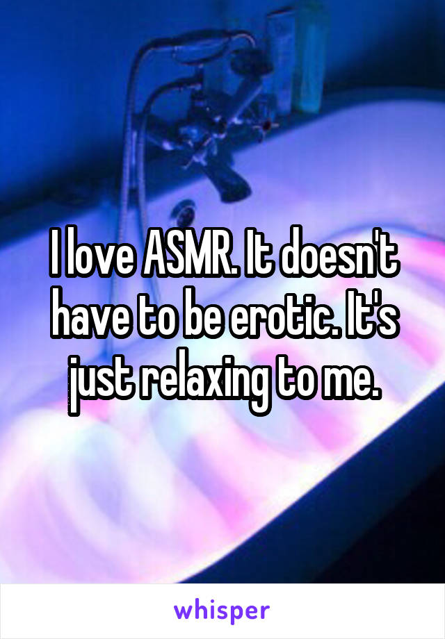 I love ASMR. It doesn't have to be erotic. It's just relaxing to me.
