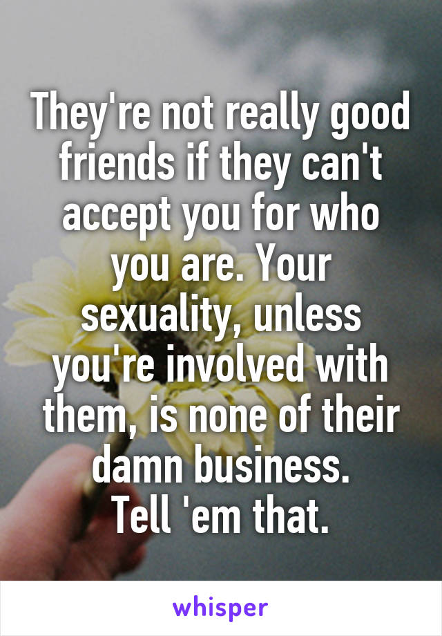 They're not really good friends if they can't accept you for who you are. Your sexuality, unless you're involved with them, is none of their damn business.
Tell 'em that.