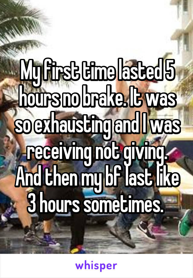 My first time lasted 5 hours no brake. It was so exhausting and I was receiving not giving. And then my bf last like 3 hours sometimes. 