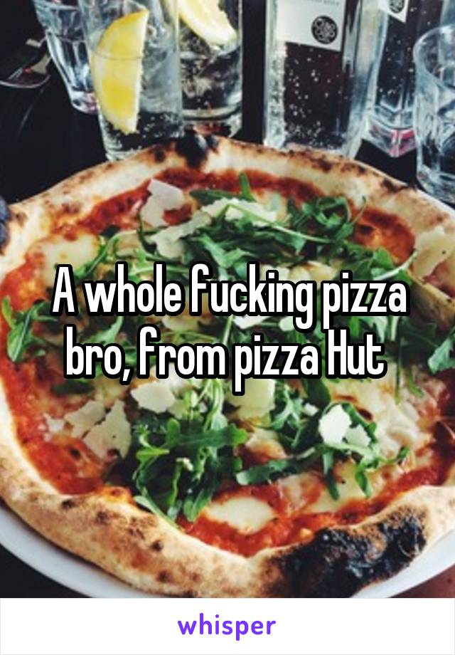 A whole fucking pizza bro, from pizza Hut 
