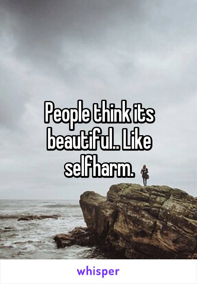 People think its beautiful.. Like selfharm.