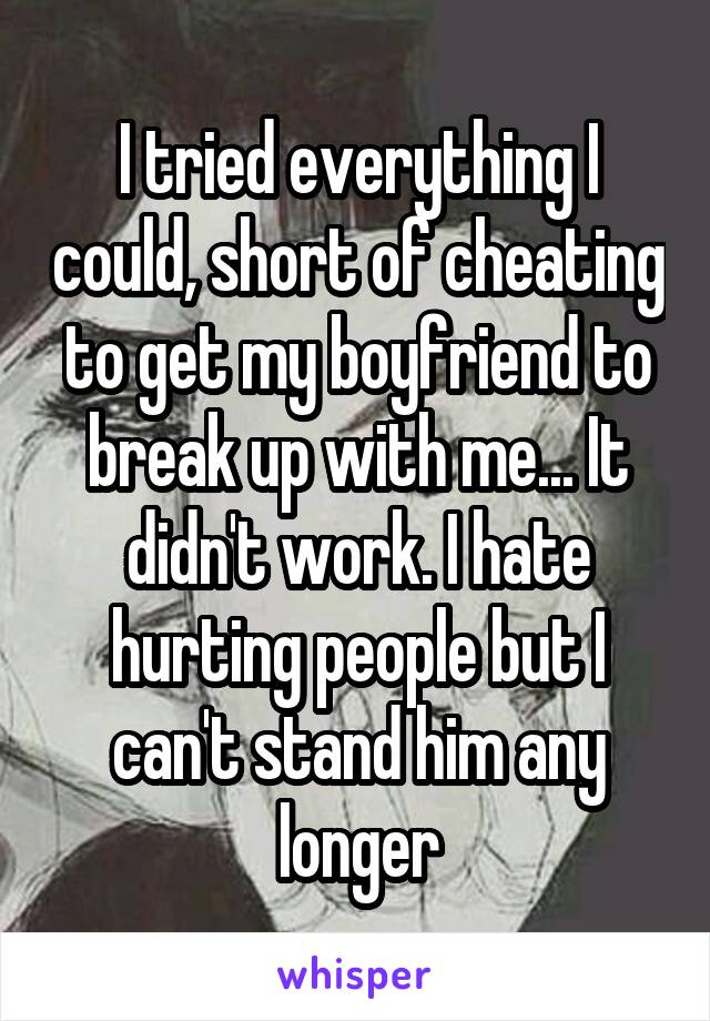 I tried everything I could, short of cheating to get my boyfriend to break up with me... It didn't work. I hate hurting people but I can't stand him any longer