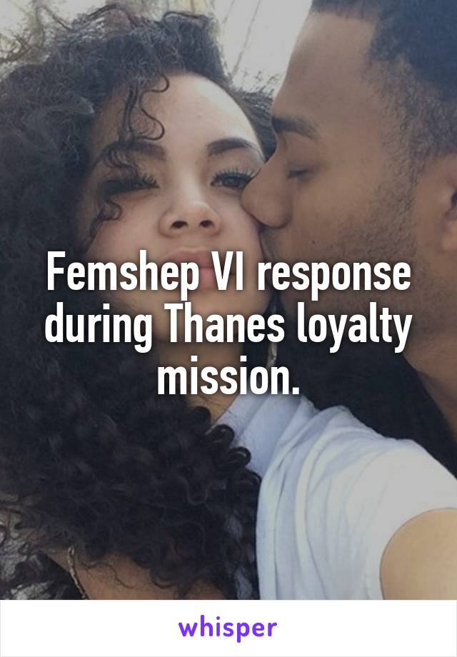 Femshep VI response during Thanes loyalty mission.